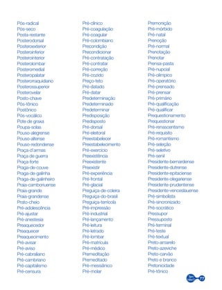 77
Pós-radical
Pós-seco
Posta-restante
Posterodorsal
Posteroexterior
Posteroinferior
Posterointerior
Posterolombar
Posteromedial
Posteropalatar
Posterorraquidiano
Posterossuperior
Posterovelar
Posto-chave
Pós-tônico
Postônico
Pós-vocálico
Pote de graxa
Poupa-solas
Pouso-alegrense
Pouso-altense
Pouso-redondense
Praça-d’armas
Praça de guerra
Praça-forte
Praga-de-couve
Praga-de-galinha
Praga-de-galinheiro
Praia-camboriuense
Praia-grande
Praia-grandense
Prato-cheio
Pré-adolescência
Pré-ajustar
Pré-anestesia
Preaquecedor
Preaquecer
Preaquecimento
Pré-avisar
Pré-aviso
Pré-cabraliano
Pré-cambriano
Pré-capitalismo
Pré-censura
Pré-clínico
Pré-coagulação
Pré-coagular
Pré-colombiano
Precondição
Precondicionar
Pré-contratação
Pré-contratar
Pré-correção
Pré-cozido
Preço-teto
Pré-datado
Pré-datar
Predeterminação
Predeterminado
Predeterminar
Predisposição
Predisposto
Pré-dorsal
Pré-eleitoral
Preestabelecer
Preestabelecimento
Pré-exercício
Preexistência
Preexistente
Preexistir
Pré-experiência
Pré-frontal
Pré-glacial
Preguiça-de-coleira
Preguiça-do-brasil
Preguiça-terrícola
Pré-impressão
Pré-industrial
Pré-lançamento
Pré-leitura
Pré-letrado
Pré-lombar
Pré-matrícula
Pré-médico
Premeditação
Premeditado
Pré-messiânico
Pré-molar
Premonição
Pré-mórbido
Pré-natal
Prenoção
Pré-normal
Prenotação
Prenotar
Prensa-pasta
Pré-nupcial
Pré-olímpico
Pré-operatório
Pré-prensado
Pré-prensar
Pré-primário
Pré-qualificação
Pré-qualificar
Prequestionamento
Prequestionar
Pré-renascentismo
Pré-requisito
Pré-romantismo
Pré-seleção
Pré-seletivo
Pré-senil
Presidente-bernardense
Presidente-dutrense
Presidente-epitaciense
Presidente-olegariense
Presidente-prudentense
Presidente-venceslauense
Pré-simbolista
Pré-sincronizado
Pré-socrático
Pressupor
Pressuposto
Pré-terminal
Pré-teste
Pré-textual
Preto-amarelo
Preto-azeviche
Preto-carvão
Preto e branco
Pretonicidade
Pré-tônico
 