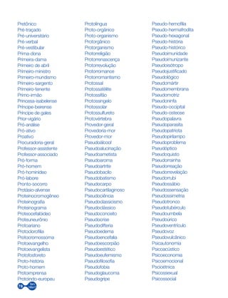 78
Pretônico
Pré-traçado
Pré-universitário
Pré-verbal
Pré-vestibular
Prima-dona
Primeira-dama
Primeiro de abril
Primeiro-ministro
Primeiro-mundismo
Primeiro-sargento
Primeiro-tenente
Primo-irmão
Princesa-isabelense
Príncipe-beirense
Príncipe de gales
Prior-vigário
Pró-análise
Pró-ativo
Proativo
Procuradoria-geral
Professor-assistente
Professor-associado
Pró-forma
Pró-homem
Pró-hominídeo
Pró-labore
Pronto-socorro
Protásio-alvense
Proteinocromogêneo
Proteinografia
Proteinograma
Proteocefalóideo
Proteuneurônio
Protoariano
Protoclorofilia
Protocromossoma
Protoevangelho
Protoevangelista
Protofosforeto
Proto-história
Proto-homem
Protoimprensa
Protoindo-europeu
Protolíngua
Proto-orgânico
Proto-organismo
Protorgânico
Protorganismo
Protorreligião
Protorrenascença
Protorrevolução
Protorromance
Protorromantismo
Protossal
Protossatélite
Protossifão
Protossingelo
Protossolar
Protossulfureto
Protovértebra
Provedor-geral
Provedoria-mor
Provedor-mor
Pseudoálcool
Pseudoalucinação
Pseudoametista
Pseudoaroma
Pseudoartrite
Pseudobacilo
Pseudobatismo
Pseudocarpo
Pseudocartilaginoso
Pseudociência
Pseudoclassicismo
Pseudoclássico
Pseudoconceito
Pseudocrise
Pseudodifteria
Pseudoedema
Pseudoencefalia
Pseudoescorpião
Pseudoestético
Pseudoeufemismo
Pseudofilosofia
Pseudofobia
Pseudoglaucoma
Pseudogripe
Pseudo-hemofilia
Pseudo-hermafrodita
Pseudo-hexagonal
Pseudo-história
Pseudo-histórico
Pseudoimunidade
Pseudoimunizante
Pseudoisótropo
Pseudojustificado
Pseudológico
Pseudomártir
Pseudomembrana
Pseudomotriz
Pseudoninfa
Pseudo-occipital
Pseudo-osteose
Pseudopalavra
Pseudoparasita
Pseudopatriota
Pseudopirilampo
Pseudoproblema
Pseudóptico
Pseudoquisto
Pseudorrainha
Pseudorreação
Pseudorrevelação
Pseudorrubi
Pseudossábio
Pseudossensação
Pseudossimetria
Pseudotronco
Pseudotubérculo
Pseudoumbela
Pseudoúrico
Pseudoventrículo
Pseudovoz
Pseudovulcânico
Psicautonomia
Psicoacústico
Psicoeconomia
Psicoemocional
Pscioétnica
Psicossexual
Psicossocial
 