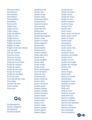79
Psicossomático
Psicotécnico
Psicoterápico
Psicroclínico
Psicroestético
Psoasilíaco
Psocomorfo
Público-alvo
Pulga-comum
Pulga-d’água
Pulga-de-galinha
Pulga-do-rato
Pulgão-branco
Pulgão-da-couve
Pulgão-de-planta
Pulgão-do-trigo
Pulgão-verde-dos-cereais
Pulo do gato
Pulo do macaco
Pupunha-brava
Pupunha-de-jacu
Pupunha-pitanga
Purga-de-amaro-leite
Purga-de-caboclo
Purga-de-cavalo
Purga-de-joão-pais
Purga-do-campo
Purga-dos-paulistas
Puruí-da-costa
Puruí-grande-da-mata
Puxa-briga
Puxador de reza
Puxa-encolhe
Puxa-saco­­­
Qq
Quadriexagonal
Quadri-hexagonal
Quadrilateral
Quadrioctogonal
Quadrissecular
Quadro-alvo
Quadro de giz
Quadro-negro
Quantassomático
Quantassomo
Quantomecânico
Quá-quá-quá
Quarta de final
Quarta-feira
Quartel-general
Quartel-generalense
Quarto e sala
Quarto-mundista
Quarto-zagueiro
Quartzo-azul
Quartzodiorito
Quartzo-fumé
Quartzo-rutilado
Quase alijamento
Quase crime
Quase equilíbrio
Quase nada
Quase ordem
Quase renda
Quati-caranguejeiro
Quati-de-bando
Quati-de-vara
Quatrissecular
Quatro-barrense
Quatro-olhos
Quatro-pontense
Quebra-arado
Quebra-cabeça
Quebra-costelas
Quebra de braço
Quebra-dedos
Quebra-esquinas
Quebra-febre
Quebra-mar
Quebra-molas
Quebra-quebra
Quebra-queixo
Queda-d’água
Queda de asa
Queda de braço
Queijo-cavalo
Queijo de minas
Queijo do reino
Queima-queima
Queima-roupa
Queixa-crime
Queixo-duro
Quem-quem
Quem-quem-de-árvore
Quem-quem-mirim
Quem-te-vestiu
Querê-querê
Querequexé
Quero-quero
Quero-quero-real
Queru-queru
Quiabeiro-bravo
Quiabeiro-de-angola
Quiabo-bravo
Quiabo-comum
Quiabo-de-angola
Quiabo-do-mangue
Quiabo-roxo
Quiaquiá
Quica-d’água
Quicê-acica
Quiche-do-sertão
Quiloampere
Quilograma-força
Quilograma-peso
Quilo-hertz
Quilo-ohm
Quilovar-hora
Quilovolt-ampere
Quilowatt-hora
Químico-analista
Químico-biológico
Químico-farmacêutico
Químico-física
Químico-industrial
Quimicoterapia
Quimicoterápico
 