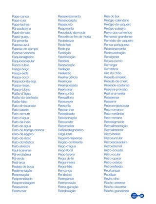 81
Rapa-canoa
Rapa-cuia
Rapa-tachos
Rã-paulistinha
Rapé-de-saci
Rapiá-guaçu
Rã-pimenta
Raposa-azul
Raposa-do-campo
Raposa-voadora
Raquianalgésico
Raquioescapular
Rasca-tubos
Rasga-beiço
Rasga-seda
Raspa-coco
Raspador-da-soja
Raspa-raspa
Raspa-tubos
Ratão-d’água
Ratão-do-banhado
Ratão-falso
Rato-almiscarado
Rato-caseiro
Rato-comum
Rato-d’água
Rato-da-índia
Rato-de-água
Rato-de-barriga-branca
Rato-de-esgoto
Rato-do-mato
Rato-doméstico
Rato-silvestre
Raul-soarense
Rã-verdadeira
Rã-verde
Real-arca
Realejo de boca
Realimentação
Reanexação
Reaprendizado
Reaprendizagem
Reaquecido
Rearrumar
Reassentamento
Reassociação
Reassunto
Reaumento
Recortado da moda
Recorte de fim de moda
Rededetizar
Rede-fole
Rede-pé
Reedição
Reedificação
Reeditar
Reeducação
Reeleger
Reeleição
Reemergência
Reemigrar
Reempossado
Reencenar
Reencontro
Reequilíbrio
Reescrever
Reescrita
Reexaminar
Reexplicado
Reexportação
Reexposto
Reextraditar
Reflexodiagnóstico
Rega-bofe
Regente-feijoense
Região-continente
Rego-d’água
Rego-floral
Rego-foreiro
Regra de fé
Regra-inteira
Regra-três
Rei-congo
Rei de boi
Reimplantar
Reimpressão
Reinauguração
Reindexação
Reis do boi
Relógio-calendário
Relógio-de-vaqueiro
Relógio-pulseira
Relva-dos-caminhos
Remanso-grandense
Remédio-de-vaqueiro
Renda-portuguesa
Reordenamento
Reorquestração
Reoxigenar
Repica-ponto
Rerranger
Rerratificar
Rés do chão
Resedá-amarelo
Resedá-de-cheiro
Resende-costense
Reserva-provisão
Resina-amarela
Resserenar
Resservir
Retinoangioscopia
Reto-romance
Reto-românico
Reto-romano
Retossigmoide
Retroalimentação
Retroalimentar
Retroanálise
Retroauricular
Retroescavadeira
Retroesternal
Retro-oclusão
Retro-ocular
Retro-operar
Retro-ovárico
Retrorreflexão
Reurbanizar
Reutilizar
Revira-olho
Riacho-areense
Riacho-docense
Riacho-grandense
 