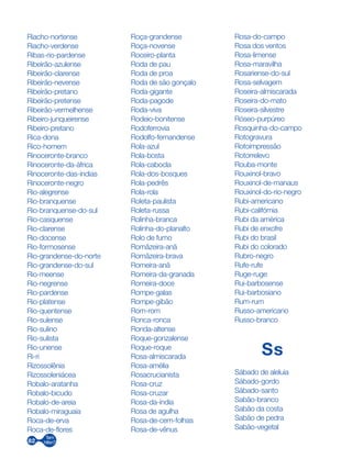 82
Riacho-nortense
Riacho-verdense
Ribas-rio-pardense
Ribeirão-azulense
Ribeirão-clarense
Ribeirão-nevense
Ribeirão-pretano
Ribeirão-pretense
Ribeirão-vermelhense
Ribeiro-junqueirense
Ribeiro-pretano
Rica-dona
Rico-homem
Rinoceronte-branco
Rinoceronte-da-áfrica
Rinoceronte-das-índias
Rinoceronte-negro
Rio-alegrense
Rio-branquense
Rio-branquense-do-sul
Rio-casquense
Rio-clarense
Rio-docense
Rio-formosense
Rio-grandense-do-norte
Rio-grandense-do-sul
Rio-meense
Rio-negrense
Rio-pardense
Rio-platense
Rio-quentense
Rio-sulense
Rio-sulino
Rio-sulista
Rio-unense
Ri-ri
Rizossolênia
Rizossoleniácea
Robalo-aratanha
Robalo-bicudo
Robalo-de-areia
Robalo-miraguaia
Roca-de-erva
Roca-de-flores
Roça-grandense
Roça-novense
Roceiro-planta
Roda de pau
Roda de proa
Roda de são gonçalo
Roda-gigante
Roda-pagode
Roda-viva
Rodeio-bonitense
Rodoferrovia
Rodolfo-fernandense
Rola-azul
Rola-bosta
Rola-cabocla
Rola-dos-bosques
Rola-pedrês
Rola-rola
Roleta-paulista
Roleta-russa
Rolinha-branca
Rolinha-do-planalto
Rolo de fumo
Romãzeira-anã
Romãzeira-brava
Romeira-anã
Romeira-da-granada
Romeira-doce
Rompe-galas
Rompe-gibão
Rom-rom
Ronca-ronca
Ronda-altense
Roque-gonzalense
Roque-roque
Rosa-almiscarada
Rosa-amélia
Rosacrucianista
Rosa-cruz
Rosa-cruzar
Rosa-da-índia
Rosa de agulha
Rosa-de-cem-folhas
Rosa-de-vênus
Rosa-do-campo
Rosa dos ventos
Rosa-limense
Rosa-maravilha
Rosariense-do-sul
Rosa-selvagem	
Roseira-almiscarada
Roseira-do-mato
Roseira-silvestre
Róseo-purpúreo
Rosquinha-do-campo
Rotogravura
Rotoimpressão
Rotorrelevo
Rouba-monte
Rouxinol-bravo
Rouxinol-de-manaus
Rouxinol-do-rio-negro
Rubi-americano
Rubi-califórnia
Rubi da américa
Rubi de enxofre
Rubi do brasil
Rubi do colorado
Rubro-negro
Rufe-rufe
Ruge-ruge
Rui-barbosense
Rui-barbosiano
Rum-rum
Russo-americano
Russo-branco
Ss
Sábado de aleluia
Sábado-gordo
Sábado-santo
Sabão-branco
Sabão da costa
Sabão de pedra
Sabão-vegetal
 