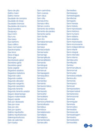 85
Sarro-de-pito
Satírio-maior
Satírio-menor
Saudade-da-campina
Saudade-do-brejo
Saudades-brancas
Saudades-de-inverno
Sauiá-bandeira
Sauiguaçu
Sauí-mirim
Sauí-una
Sax-baixo
Sax-barítono
Saxo-céltico
Saxo-normando
Saxotrompista
Sax-tenor
Seca-d’água
Seca-gás
Secretariado-geral
Secretaria-geral
Secretário-geral
Seda-vegetal
Segadora-atadora
Segadora-batedora
Segundo-cabo
Segundo-cadete
Segundo-elevador
Segundo-sargento
Segundo-secretário
Segundo-tenente
Segundo-tenente-aviador
Seguro-desemprego
Seguro-maternidade
Seguro-saúde
Seis por dezesseis
Seis por nove
Seis por oito
Seis por quatro
Selênio-hipofosfito
Selênio-hipofosforoso
Selenioipofosforoso
Selo-de-salomão
Sem-barba
Sem-cerimônia
Sem-cuecas
Sem-deus
Sem-dita
Semeia-linho
Semeia-milho
Sêmen-contra
Semente-de-embira
Semente-de-paraíso
Semente-santa
Sem-família
Sem-fim
Semiabandonado
Semiaberto
Semiaço
Semiacordado
Semiamador
Semiamigo
Semiamplitude
Semianalfabeto
Semianão
Semiângulo
Semianimal
Semianual
Semiapagado
Semiaquático
Semiarco
Semiaridez
Semiárido
Semiautomático
Semiaxial
Semiazedo
Semicárter
Semicélebre
Semicírculo
Semicircunferência
Semicivilizado
Semideus
Semidoce
Semielaborado
Semielipse
Semielíptico
Semienterrado
Semierudito
Semiesfera
Semiespaço
Semiestragado
Semifechar
Semigasto
Semi-heresia
Semi-hidrato
Semi-hipnotizado
Semi-histórico
Semi-humano
Semi-idólatra
Semi-idolatria
Semi-improvisado
Semi-inconsciente
Semi-independência
Semi-infantil
Semi-integral
Semi-internato
Semi-interno
Semilacustre
Semilíquido
Semiluz
Semimanufatura
Seminormal
Seminudez
Semiobscuridade
Semioculto
Semionda
Semiopaco
Semioval
Semiparasitário
Semipermeável
Semiprecioso
Semirracional
Semirreal
Semirregular
Semirreta
Semirrústico
Semissábio
Semissecular
Semisselvagem
Semissério
Semissilvestre
Semissólido
 