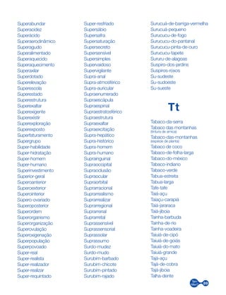 89
Superabundar
Superacidez
Superácido
Superaerodinâmico
Superagudo
Superalimentado
Superaquecido
Superaquecimento
Superaxilar
Superdotado
Superelevação
Superescola
Superestado
Superestrutura
Superexaltar
Superexigente
Superexistir
Superexploração
Superexposto
Superfaturamento
Supergrupo
Super-habilidade
Super-hidratação
Super-homem
Super-humano
Superinvestimento
Superior-geral
Superoanterior
Superoexterior
Superointerior
Súpero-ovariado
Superoposterior
Superordem
Superorganismo
Superorganização
Superovulação
Superoxigenação
Superpopulação
Superpovoado
Super-real
Super-realista
Super-realizador
Super-realizar
Super-requintado
Super-resfriado
Supersábio
Supersafra
Supersaturação
Supersecreto
Supersensível
Supersimples
Supervaidoso
Supervigilante
Supra-anal
Supra-atmosférico
Supra-auricular
Supraenumerado
Supraescápula
Supraespinal
Supraestratosférico
Supraestrutura
Supraexaltar
Supraexcitação
Supra-hepático
Supra-histórico
Supra-homem
Supra-humano
Suprainguinal
Supraoccipital
Supraoclusão
Supraocular
Supraorbital
Suprarracional
Suprarrealismo
Suprarrealizar
Suprarregional
Suprarrenal
Suprarretal
Suprassensível
Suprassensorial
Suprassolar
Suprassumo
Surdo-mudez
Surdo-mudo
Surubim-barbado
Surubim-chicote
Surubim-pintado
Surubim-rajado
Surucuá-de-barriga-vermelha
Surucuá-pequeno
Surucucu-de-fogo
Surucucu-do-pantanal
Surucucu-pinta-de-ouro
Surucucu-tapete
Sururu-de-alagoas
Suspiro-dos-jardins
Suspiros-roxos
Su-sudeste
Su-sudoeste
Su-sueste
Tt
Tabaco-da-serra
Tabaco das montanhas
(tintura de arnica)
Tabaco-das-montanhas
(espécie de planta)
Tabaco de coco
Tabaco-de-folha-larga
Tabaco-do-méxico
Tabaco-indiano
Tabaco-verde
Tabua-estreita
Tabua-larga
Tafe-tafe
Taiá-açu
Taiaçu-carapiá
Taiá-jararaca
Taiá-jiboia
Tainha-barbuda
Tainha-de-rio
Tainha-voadeira
Taiuiá-de-cipó
Taiuiá-de-goiás
Taiuiá-do-mato
Taiuiá-grande
Tajá-açu
Tajá-de-cobra
Tajá-jiboia
Talha-dente
 