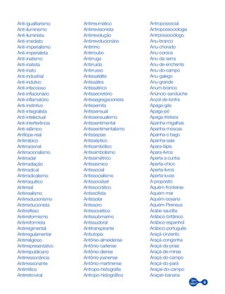 9
Anti-igualitarismo
Anti-iluminismo
Anti-iluminista
Anti-imediato
Anti-imperialismo
Anti-imperialista
Anti-inatismo
Anti-inatista
Anti-inato
Anti-industrial
Anti-indutivo
Anti-infeccioso
Anti-inflacionário
Anti-inflamatório
Anti-instintivo
Anti-integralista
Anti-intelectual
Anti-interferência
Anti-islâmico
Antílope-real
Antirrábico
Antirracional
Antirracionalismo
Antirradar
Antirradiação
Antirradical
Antirradicalismo
Antirraquítico
Antirreal
Antirrealismo
Antirreducionismo
Antirreducionista
Antirreflexo
Antirreformismo
Antirreformista
Antirregimental
Antirregulamentar
Antirreligioso
Antirrepresentativo
Antirrepublicano
Antirressonância
Antirressonante
Antirrético
Antirretroviral
Antirreumático
Antirrevisionista
Antirrevolução
Antirrevolucionário
Antirrino
Antirroubo
Antirruga
Antirruído
Antirrusso
Antissatélite
Antissátira
Antissatírico
Antissecretório
Antissegregacionista
Antissemita
Antissensual
Antissensualismo
Antissentimental
Antissentimentalismo
Antissepsia
Antisséptico
Antissimbólico
Antissimbolismo
Antissimétrico
Antissísmico
Antissocial
Antissocialismo
Antissociável
Antissocrático
Antissofista
Antissolar
Antissoro
Antissoviético
Antissubmarino
Antissudoral
Antitranspirante
Antiutopia
Antônio-almeidense
Antônio-carlense
Antônio-diense
Antônio-joanense
Antônio-martinense
Antropo-histografia
Antropo-histográfico
Antropossocial
Antropossociologia
Antrpossociólogo
Anu-branco
Anu-chorado
Anu-coroca
Anu-da-serra
Anu-de-enchente
Anu-do-campo
Anu-galego
Anu-grande
Anum-branco
Anúncio-sanduíche
Anzol-de-lontra
Apaga-gás
Apaga-pó
Apaga-tristeza
Apanha-migalhas
Apanha-moscas
Apanha o bago
Apanha-saia
Apara-lápis
Apara-livros
Aperta a cunha
Aperta-chico
Aperta-livros
Aperta-luvas
A propósito
Aquém-fronteiras
Aquém-mar
Aquém-oceano
Aquém-Pireneus
Árabe-saudita
Arábico-britânico
Arábico-espanhol
Arábico-português
Araçá-cinzento
Araçá-congonha
Araçá-da-praia
Araçá-de-minas
Araçá-do-campo
Araçá-do-pará
Araçaí-do-campo
Araçari-banana
 