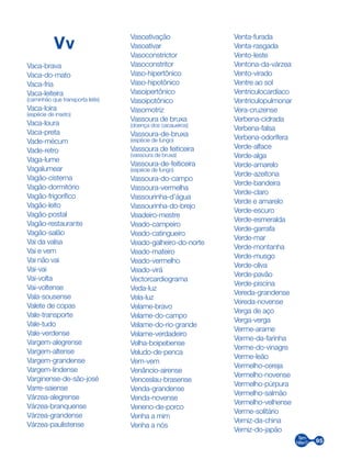 95
Vv
Vaca-brava
Vaca-do-mato
Vaca-fria
Vaca-leiteira
(caminhão que transporta leite)
Vaca-loira
(espécie de inseto)
Vaca-loura
Vaca-preta
Vade-mécum
Vade-retro
Vaga-lume
Vagalumear
Vagão-cisterna
Vagão-dormitório
Vagão-frigorífico
Vagão-leito
Vagão-postal
Vagão-restaurante
Vagão-salão
Vai da valsa
Vai e vem
Vai não vai
Vai-vai
Vai-volta
Vai-voltense
Vala-sousense
Valete de copas
Vale-transporte
Vale-tudo
Vale-verdense
Vargem-alegrense
Vargem-altense
Vargem-grandense
Vargem-lindense
Varginense-de-são-josé
Varre-saiense
Várzea-alegrense
Várzea-branquense
Várzea-grandense
Várzea-paulistense
Vasoativação
Vasoativar
Vasoconstrictor
Vasoconstritor
Vaso-hipertônico
Vaso-hipotônico
Vasoipertônico
Vasoipotônico
Vasomotriz
Vassoura de bruxa
(doença dos cacaueiros)
Vassoura-de-bruxa
(espécie de fungo)
Vassoura de feiticeira
(vassoura de bruxa)
Vassoura-de-feiticeira
(espécie de fungo)
Vassoura-do-campo
Vassoura-vermelha
Vassourinha-d’água
Vassourinha-do-brejo
Veadeiro-mestre
Veado-campeiro
Veado-catingueiro
Veado-galheiro-do-norte
Veado-mateiro
Veado-vermelho
Veado-virá
Vectorcardiograma
Veda-luz
Vela-luz
Velame-bravo
Velame-do-campo
Velame-do-rio-grande
Velame-verdadeiro
Velha-boipebense
Veludo-de-penca
Vem-vem
Venâncio-airense
Venceslau-brasense
Venda-grandense
Venda-novense
Veneno-de-porco
Venha a mim
Venha a nós
Venta-furada
Venta-rasgada
Vento-leste
Ventona-da-várzea
Vento-virado
Ventre ao sol
Ventriculocardíaco
Ventriculopulmonar
Vera-cruzense
Verbena-cidrada
Verbena-falsa
Verbena-odorífera
Verde-alface
Verde-alga
Verde-amarelo
Verde-azeitona
Verde-bandeira
Verde-claro
Verde e amarelo
Verde-escuro
Verde-esmeralda
Verde-garrafa
Verde-mar
Verde-montanha
Verde-musgo
Verde-oliva
Verde-pavão
Verde-piscina
Vereda-grandense
Vereda-novense
Verga de aço
Verga-verga
Verme-arame
Verme-da-farinha
Verme-do-vinagre
Verme-leão
Vermelho-cereja
Vermelho-novense
Vermelho-púrpura
Vermelho-salmão
Vermelho-velhense
Verme-solitário
Verniz-da-china
Verniz-do-japão
 