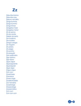 97
Zz
Zabumba-branca
Zabumba-roxa
Zaburro-vermelho
Zanga-burrinha
Zanga-burrinho
Zanga-tempo
Zaragatoa-maior
Zaragatoa-menor
Zé da quinca
Zé dos anzóis
Zelador de santo
Zen-budismo
Zen-budista
Zengue-zengue
Zé-ninguém
Zé-pereira
Zé-piegas
Zé-povinho
Zé-prequeté
Zero-quilômetro
Zigo-opórico
Zigo-óporo
Zigue-zague
Ziguezagueante
Ziguezaguear
Zigue-zigue
Zogue-zogue
Zom-zom
Zooantropia
Zoocultura
Zooeco logia
Zooelectricidade
Zoo-hematina
Zooiatrologia
Zoopsicologia
Zoossemiótica
Zum-zum
Zum-zum-zum
 