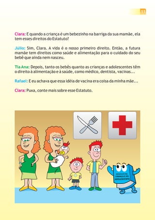 11




Clara: E quando a criança é um bebezinho na barriga da sua mamãe, ela
tem esses direitos do Estatuto?

Júlio: Sim, Clara. A vida é o nosso primeiro direito. Então, a futura
mamãe tem direitos como saúde e alimentação para o cuidado do seu
bebê que ainda nem nasceu.

Tia Ana: Depois, tanto os bebês quanto as crianças e adolescentes têm
o direito à alimentação e à saúde, como médico, dentista, vacinas...

Rafael: E eu achava que essa idéia de vacina era coisa da minha mãe...

Clara: Puxa, conte mais sobre esse Estatuto.
 