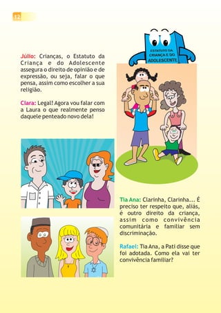 12




     Júlio: Crianças, o Estatuto da
     Criança e do Adolescente
     assegura o direito de opinião e de
     expressão, ou seja, falar o que
     pensa, assim como escolher a sua
     religião.

     Clara: Legal! Agora vou falar com
     a Laura o que realmente penso
     daquele penteado novo dela!




                                          Tia Ana: Clarinha, Clarinha... É
                                          preciso ter respeito que, aliás,
                                          é outro direito da criança,
                                          assim como convivência
                                          comunitária e familiar sem
                                          discriminação.

                                          Rafael: Tia Ana, a Pati disse que
                                          foi adotada. Como ela vai ter
                                          convivência familiar?
 