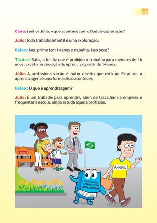 15



Clara: Senhor Júlio, o que acontece com o Dudu é exploração?

Júlio: Todo trabalho infantil é uma exploração.

Rafael: Meu primo tem 14 anos e trabalha. Isso pode?

Tia Ana: Rafa, a lei diz que é proibido o trabalho para menores de 16
anos, exceto na condição de aprendiz a partir de 14 anos.

Júlio: A profissionalização é outro direito que está no Estatuto. A
aprendizagem é uma forma disso acontecer.

Rafael: O que é aprendizagem?

Júlio: É um trabalho para aprender, além de trabalhar na empresa e
frequentar a escola, ainda estuda aquela profissão.




  ESCOLA
 