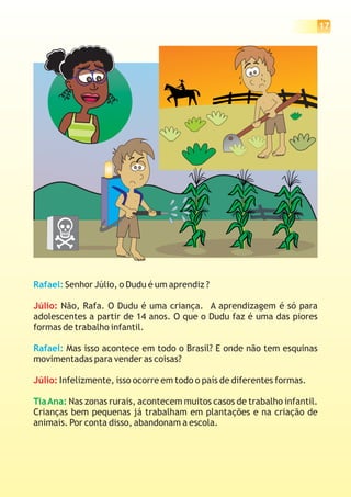 17




Rafael: Senhor Júlio, o Dudu é um aprendiz ?

Júlio: Não, Rafa. O Dudu é uma criança. A aprendizagem é só para
adolescentes a partir de 14 anos. O que o Dudu faz é uma das piores
formas de trabalho infantil.

Rafael: Mas isso acontece em todo o Brasil? E onde não tem esquinas
movimentadas para vender as coisas?

Júlio: Infelizmente, isso ocorre em todo o país de diferentes formas.

Tia Ana: Nas zonas rurais, acontecem muitos casos de trabalho infantil.
Crianças bem pequenas já trabalham em plantações e na criação de
animais. Por conta disso, abandonam a escola.
 