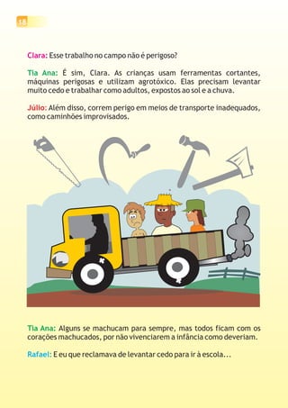 18



     Clara: Esse trabalho no campo não é perigoso?

     Tia Ana: É sim, Clara. As crianças usam ferramentas cortantes,
     máquinas perigosas e utilizam agrotóxico. Elas precisam levantar
     muito cedo e trabalhar como adultos, expostos ao sol e a chuva.

     Júlio: Além disso, correm perigo em meios de transporte inadequados,
     como caminhões improvisados.




     Tia Ana: Alguns se machucam para sempre, mas todos ficam com os
     corações machucados, por não vivenciarem a infância como deveriam.

     Rafael: E eu que reclamava de levantar cedo para ir à escola...
 