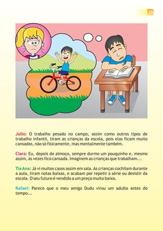 19




Júlio: O trabalho pesado no campo, assim como outros tipos de
trabalho infantil, tiram as crianças da escola, pois elas ficam muito
cansadas, não só fisicamente, mas mentalmente também.

Clara: Eu, depois do almoço, sempre durmo um pouquinho e, mesmo
assim, às vezes fico cansada. Imaginem as crianças que trabalham...

Tia Ana: Já vi muitos casos assim em sala. As crianças cochilam durante
a aula, tiram notas baixas, e acabam por repetir a série ou desistir da
escola. O seu futuro é vendido a um preço muito baixo.

Rafael: Parece que o meu amigo Dudu virou um adulto antes do
tempo...
 
