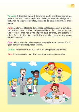 21




Tia Ana: O trabalho infantil doméstico pode acontecer dentro do
próprio lar da criança explorada. Crianças que são obrigadas a
trabalhar no lugar dos adultos, cuidando da casa e dos irmãos mais
novos.

Júlio: Ajudar nos afazeres domésticos, colaborando com a família, é
importante para ensinar responsabilidade às crianças e aos
adolescentes, mas não pode impedir seus direitos, em especial à
educação e à diversão, condições essenciais para o seu pleno
desenvolvimento.

Clara: Minha mãe não deixa eu pegar em produtos de limpeza. Ela diz
que é perigoso e que alguns são tóxicos.

Tia Ana: Infelizmente, essas crianças estão expostas a esse risco.

Júlio: Essa é uma cultura muito comum que lutamos para acabar.
 