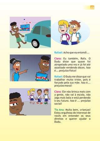 25




Rafael: Acho que eu entendi...

Clara: Eu também, Rafa. O
Dudu disse que quase foi
atropelado uma vez e já foi até
assaltado vendendo doces. Isso
é... prejuízo físico!

Rafael: O Dudu me disse que vai
trabalhar muito triste, pois é
forçado pela sua mãe. Isso é...
prejuízo moral!

Clara: Ele não brinca mais com
a gente, não vai à escola, não
joga mais bola e está perdendo
o seu futuro. Isso é ... prejuízo
social!

Tia Ana: Muito bem, crianças!
Estou orgulhosa do interesse de
vocês em entender os seus
direitos e querer ajudar o
Dudu.
 