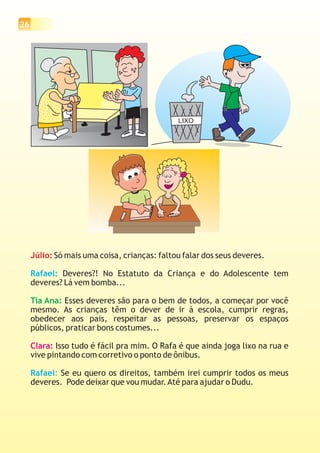 26




                                              LIXO




     Júlio: Só mais uma coisa, crianças: faltou falar dos seus deveres.

     Rafael: Deveres?! No Estatuto da Criança e do Adolescente tem
     deveres? Lá vem bomba...

     Tia Ana: Esses deveres são para o bem de todos, a começar por você
     mesmo. As crianças têm o dever de ir à escola, cumprir regras,
     obedecer aos pais, respeitar as pessoas, preservar os espaços
     públicos, praticar bons costumes...

     Clara: Isso tudo é fácil pra mim. O Rafa é que ainda joga lixo na rua e
     vive pintando com corretivo o ponto de ônibus.

     Rafael: Se eu quero os direitos, também irei cumprir todos os meus
     deveres. Pode deixar que vou mudar. Até para ajudar o Dudu.
 