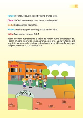29



Rafael: Senhor Júlio, acho que tive uma grande idéia.

Clara: Rafael, adoro essas suas idéias mirabolantes!

Dudu: Eu já conheço esse olhar...

Rafael: Mas iremos precisar da ajuda do Senhor Júlio.

Júlio: Pode contar comigo, Rafa!

Todos ouviram atentamente a idéia de Rafael numa empolgação só.
Foram embora e por dias trabalharam no projeto. Dudu voltou no dia
seguinte para a escola e foi parte fundamental da idéia de Rafael, que
em poucas semanas, concretizou-se.




    ESCOLA




             ESCOLA
 