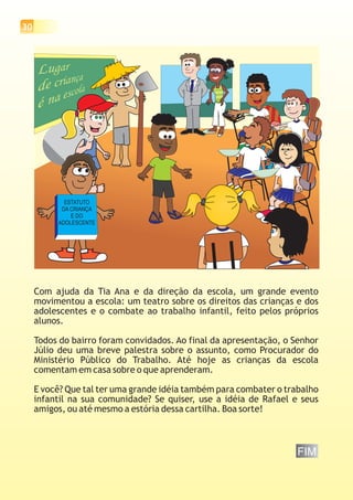 30




            ESTATUTO
           DA CRIANÇA
              E DO
          ADOLESCENTE




     Com ajuda da Tia Ana e da direção da escola, um grande evento
     movimentou a escola: um teatro sobre os direitos das crianças e dos
     adolescentes e o combate ao trabalho infantil, feito pelos próprios
     alunos.

     Todos do bairro foram convidados. Ao final da apresentação, o Senhor
     Júlio deu uma breve palestra sobre o assunto, como Procurador do
     Ministério Público do Trabalho. Até hoje as crianças da escola
     comentam em casa sobre o que aprenderam.

     E você? Que tal ter uma grande idéia também para combater o trabalho
     infantil na sua comunidade? Se quiser, use a idéia de Rafael e seus
     amigos, ou até mesmo a estória dessa cartilha. Boa sorte!



                                                                   FIM
 