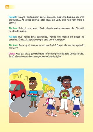 06



     Rafael: Tia Ana, eu também gostei da aula, mas tem dias que dá uma
     preguiça... Às vezes queria fazer igual ao Dudu que não vem mais à
     escola.

     Tia Ana: Rafa, é uma pena o Dudu não vir mais a nossa escola. Ele está
     perdendo muito.

     Rafael: Que nada! Está ganhando. Vende um monte de doces na
     esquina. Ele faz isso porque o pai está desempregado.

     Tia Ana: Rafa, qual será o futuro do Dudu? O que ele vai ser quando
     crescer?

     Clara: Meu pai disse que trabalho infantil é proibido pela Constituição.
     Eu só não sei o que é esse negócio de Constituição.
 