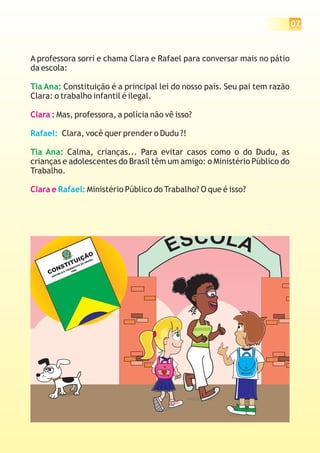 07



A professora sorri e chama Clara e Rafael para conversar mais no pátio
da escola:

Tia Ana: Constituição é a principal lei do nosso país. Seu pai tem razão
Clara: o trabalho infantil é ilegal.

Clara : Mas, professora, a polícia não vê isso?

Rafael: Clara, você quer prender o Dudu ?!

Tia Ana: Calma, crianças... Para evitar casos como o do Dudu, as
crianças e adolescentes do Brasil têm um amigo: o Ministério Público do
Trabalho.

Clara e Rafael: Ministério Público do Trabalho? O que é isso?




                                               E SC O L A
                         IÇ         ÃO
                     ITU
                                          IL
                                       AS
                                     BR
              T                   DO

           NS
                              IVA
                          AT
                       ER

     CO
                    ED     8 8
                 AF     19
           B LIC
        PÚ
      RE
 
