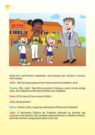 08




         ESCOLA




     Antes de a professora responder, uma pessoa que visitava a escola,
     interrompe:
     Júlio: Olá? Será que posso entrar nessa conversa também, Ana?

     Tia Ana: Olá, Júlio! Que feliz encontro! Crianças, esse é o meu amigo
     Júlio. Ele trabalha no Ministério Público do Trabalho.

     Clara: Oi! Eu sou a Clara e esse é o Rafa.

     Júlio: Muito prazer!

     Rafael: Senhor Júlio, o que faz o Ministério Público do Trabalho?

     Júlio: O Ministério Público do Trabalho defende os direitos das
     crianças e dos adultos. Ele combate especialmente o trabalho infantil,
     além de orientar a população sobre o seu mal.
 