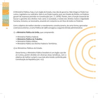 O Ministério Público, hoje, é um órgão de Estado, mas não de governo. Não integra o Poder Executivo, Legislativo ou Judiciário. Nem é um Poder à parte, pois, em Estado de Direito, os Poderes
gozam de expressa previsão na Constituição (art. 2º, CRFB). Porém, tem a função essencial de
buscar a garantia dos direitos mais caros à sociedade, à tutela dos direitos inatos à dignidade
humana, inclusive, se necessário, atuando em conjunto ou em face de todos os Poderes.

10

Com o objetivo de melhor atender o mandamento constitucional e, de certa forma, aproveitar
a estrutura anterior, a Carta Política de 1988 consagrou a seguinte divisão administrativa:
1) o Ministério Público da União, que compreende:
• Ministério Público Federal;
• Ministério Público do Trabalho;
• Ministério Público Militar;
• Ministério Público do Distrito Federal e Territórios.
2) os Ministérios Públicos do Estado.
Desta forma, o Ministério Público brasileiro é um órgão cujo ideal é único, porém dividido em diversas áreas temáticas, com o
objetivo de melhor cumprir a sua mais alta missão conferida pela
Constituição da República (art. 127).

 
