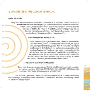 3 O MINISTÉRIO PÚBLICO DO TRABALHO
Qual a sua missão?
Integrando o Ministério Público Brasileiro e, em especial, o Ministério Público da União, ao
Ministério Público do Trabalho (MPT) é conferida a relevante missão de “defender a
ordem jurídica, o regime democrático e os interesses sociais e individuais indisponíveis no âmbito das relações de trabalho, contribuindo para a proteção
dos interesses difusos, coletivos e individuais indisponíveis e para a concretização dos ideais democráticos e da cidadania”.
Como se organiza o MPT no Brasil?
O MPT, em sua organização administrativa, conta com a Procuradoria
Geral do Trabalho, sediada no Distrito Federal. Nela atuam, em regra, o
procurador-geral do Trabalho, que é o chefe da instituição, e os subprocuradores-gerais do Trabalho. Já nas capitais dos estados estão as Procuradorias Regionais do Trabalho, em que atuam os procuradores regionais do Trabalho e os procuradores do Trabalho. Já nos municípios, com
a atuação, em regra, dos procuradores do Trabalho, estão estabelecidas
as Procuradorias do Trabalho nos Municípios. Todos trabalham articulados
para a melhor concretização da missão institucional do MPT.
Como cumprir essa missão institucional?
Como meio de cumprir a sua missão, o Ministério Público do Trabalho elencou, dentre outros, o seguinte OBJETIVO: ERRADICAR A EXPLORAÇÃO DO TRABALHO DA
CRIANÇA E PROTEGER O TRABALHO DO ADOLESCENTE.
Com essa meta, pretende GARANTIR, com absoluta prioridade, os direitos fundamentais das crianças e dos adolescentes, prevenindo e combatendo o trabalho infantil e regularizando o trabalho do adolescente.

11

 