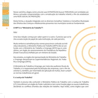Nesse caminho, elegeu como uma de suas ESTRATÉGIAS buscar PARCERIAS com entidades públicas e privadas comprometidas com a erradicação do trabalho infantil, a fim de estabelecer
uma REDE SOCIAL DE PROTEÇÃO.
Desta forma, a atuação integrada com os diversos Conselhos Tutelares e Conselhos Municipais
dos Direitos das Crianças e Adolescentes presentes nos municípios revela-se fundamental.
12

O MPT é o “Ministério do Trabalho”?
Não!
Uma boa relação começa por saber quem é o outro. É preciso que se tenha a exata noção do papel de cada instituição, de cada parceiro.
Muito embora a semelhança dos nomes possa levar confusão ao indivíduo desatento, o Ministério Público do Trabalho (MPT) não se confunde com o Ministério do Trabalho e Emprego (MTE) que é, este
último, um órgão de assessoramento da Presidência da República
(Poder Executivo) chefiado por um ministro do Estado.
Nos estados, os órgãos de representação do Ministério do Trabalho
e Emprego denominam-se Superintendências Regionais do Trabalho e Emprego (SRTE).
O Ministério do Trabalho e Emprego, por meio dos auditores fiscais do
Trabalho, é o responsável pela fiscalização das empresas, com o fim de
orientar e, também, por intermédio de aplicação de multas, fazer cumprir
as normas trabalhistas em geral.
E a Justiça do Trabalho?
Também é preciso não confundir o Ministério Público do Trabalho com a Justiça do Trabalho
(JT). Esta última é um órgão do Poder Judiciário e tem como função julgar as causas trabalhistas,
decidindo os conflitos oriundos das relações de trabalho. Aqui estão, como órgãos que com-

 