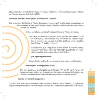 põem a estrutura judiciária trabalhista, as Varas do Trabalho, os Tribunais Regionais do Trabalho
e o Tribunal Superior do Trabalho (TST).
Tenho que atender a requisição do procurador do Trabalho?
Diferentemente do Ministério Público dos estados em que nas Promotorias de Justiça atuam os
promotores de Justiça, nas Procuradorias do Trabalho nos Municípios atuam os procuradores do Trabalho.
Ambos compõem, como já afirmado, o Ministério Público brasileiro.
Com efeito, a Constituição respalda e a lei garante, para o exercício de
suas atribuições, a possibilidade de o procurador do Trabalho requisitar documentos ou serviços de órgãos públicos, como inspeções
(art. 8º, III e §5º, da LC nº 75/1993).
Vale ressaltar que a requisição é uma ordem, e não um pedido.
Logo, os membros do Conselho Tutelar têm que atender as requisições expedidas pelos procuradores do Trabalho.
Qual o prazo para atender?
O prazo fixado no ofício. Em se não apontando o prazo, em até dez dias.
Pode-se pedir prorrogação do prazo?
Sim, mas desde que a solicitação seja justificada (§5º, art. 8º, LC nº 75/1993). O
pedido, no caso, poderá ser deferido, ou não, pelo procurador do Trabalho que
analisará se são razoáveis os fundamentos apontados no requerimento.
E se não for atendida a requisição?
Constitui crime, punido com pena de reclusão de um a três anos (art. 10, da Lei de nº 7.347/1985), sem
prejuízo da responsabilização administrativa daquele que deu causa ao não cumprimento da requisição.

13

 