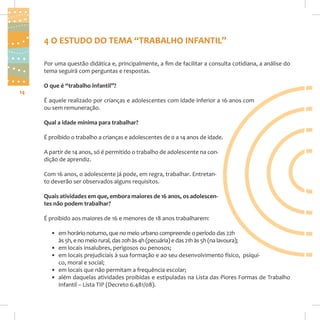 4 O ESTUDO DO TEMA “TRABALHO INFANTIL”
Por uma questão didática e, principalmente, a fim de facilitar a consulta cotidiana, a análise do
tema seguirá com perguntas e respostas.
14

O que é “trabalho infantil”?
É aquele realizado por crianças e adolescentes com idade inferior a 16 anos com
ou sem remuneração.
Qual a idade mínima para trabalhar?
É proibido o trabalho a crianças e adolescentes de 0 a 14 anos de idade.
A partir de 14 anos, só é permitido o trabalho de adolescente na condição de aprendiz.
Com 16 anos, o adolescente já pode, em regra, trabalhar. Entretanto deverão ser observados alguns requisitos.
Quais atividades em que, embora maiores de 16 anos, os adolescentes não podem trabalhar?
É proibido aos maiores de 16 e menores de 18 anos trabalharem:
• em horário noturno, que no meio urbano compreende o período das 22h
às 5h, e no meio rural, das 20h às 4h (pecuária) e das 21h às 5h (na lavoura);
• em locais insalubres, perigosos ou penosos;
• em locais prejudiciais à sua formação e ao seu desenvolvimento físico, psíquico, moral e social;
• em locais que não permitam a frequência escolar;
• além daquelas atividades proibidas e estipuladas na Lista das Piores Formas de Trabalho
Infantil – Lista TIP (Decreto 6.481/08).

 