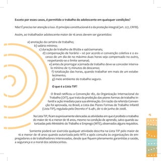 Exceto por esses casos, é permitido o trabalho do adolescente em quaisquer condições?
Não! É preciso ter atenção a isso. O princípio constitucional é o da proteção integral (art. 227, CRFB).
Assim, ao trabalhador adolescente maior de 16 anos devem ser garantidos:
a) anotação da carteira de trabalho;
b) salário mínimo;
c) duração de trabalho de 8h/dia e 44h/semanais;
d) compensação de horário – só por acordo e convenção coletiva e o excesso de um dia de no máximo duas horas seja compensado no outro,
respeitando-se o limite semanal;
e) antes de prorrogar a jornada de trabalho deve-se conceder intervalo mínimo de 15 minutos de descanso;
f) totalização das horas, quando trabalhar em mais de um estabelecimento;
g) meio ambiente do trabalho seguro.
O que é a Lista TIP?
O Brasil ratificou a Convenção 182, da Organização Internacional do
Trabalho (OIT), que trata da proibição das piores formas de trabalho infantil e ação imediata para sua eliminação. Em razão da referida Convenção foi aprovada, no Brasil, a Lista das Piores Formas de Trabalho Infantil
(Lista TIP), regulada pelo Decreto nº 6.481, de 12 de junho de 2008.
Na Lista TIP, ficam expressamente elencadas as atividades em que é proibido o trabalho
do maior de 16 e menor de 18 anos, mesmo na condição de aprendiz, salvo quando autorizadas pelo Ministério do Trabalho e Emprego (MTE), observados alguns requisitos.
Somente poderá ser exercida qualquer atividade descrita na Lista TIP pelo maior de
16 e menor de 18 anos quando autorizada pelo MTE e após consulta às organizações de empregadores e de trabalhadores interessadas, desde que fiquem plenamente garantidas a saúde,
a segurança e a moral dos adolescentes.

15

 