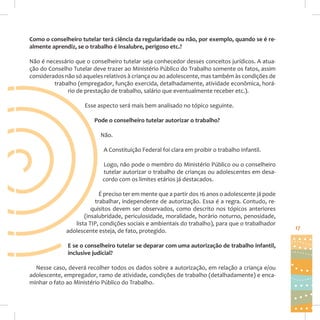 Como o conselheiro tutelar terá ciência da regularidade ou não, por exemplo, quando se é realmente aprendiz, se o trabalho é insalubre, perigoso etc.?
Não é necessário que o conselheiro tutelar seja conhecedor desses conceitos jurídicos. A atuação do Conselho Tutelar deve trazer ao Ministério Público do Trabalho somente os fatos, assim
considerados não só aqueles relativos à criança ou ao adolescente, mas também às condições de
trabalho (empregador, função exercida, detalhadamente, atividade econômica, horário de prestação de trabalho, salário que eventualmente receber etc.).
Esse aspecto será mais bem analisado no tópico seguinte.
Pode o conselheiro tutelar autorizar o trabalho?
Não.
A Constituição Federal foi clara em proibir o trabalho infantil.
Logo, não pode o membro do Ministério Público ou o conselheiro
tutelar autorizar o trabalho de crianças ou adolescentes em desacordo com os limites etários já destacados.
É preciso ter em mente que a partir dos 16 anos o adolescente já pode
trabalhar, independente de autorização. Essa é a regra. Contudo, requisitos devem ser observados, como descrito nos tópicos anteriores
(insalubridade, periculosidade, moralidade, horário noturno, penosidade,
lista TIP, condições sociais e ambientais do trabalho), para que o trabalhador
adolescente esteja, de fato, protegido.
E se o conselheiro tutelar se deparar com uma autorização de trabalho infantil,
inclusive judicial?
Nesse caso, deverá recolher todos os dados sobre a autorização, em relação a criança e/ou
adolescente, empregador, ramo de atividade, condições de trabalho (detalhadamente) e encaminhar o fato ao Ministério Público do Trabalho.

17

 