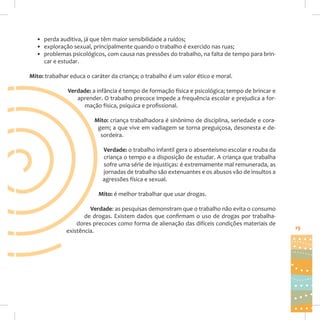 • perda auditiva, já que têm maior sensibilidade a ruídos;
• exploração sexual, principalmente quando o trabalho é exercido nas ruas;
• problemas psicológicos, com causa nas pressões do trabalho, na falta de tempo para brincar e estudar.
Mito: trabalhar educa o caráter da criança; o trabalho é um valor ético e moral.
Verdade: a infância é tempo de formação física e psicológica; tempo de brincar e
aprender. O trabalho precoce impede a frequência escolar e prejudica a formação física, psíquica e profissional.
Mito: criança trabalhadora é sinônimo de disciplina, seriedade e coragem; a que vive em vadiagem se torna preguiçosa, desonesta e desordeira.
Verdade: o trabalho infantil gera o absenteísmo escolar e rouba da
criança o tempo e a disposição de estudar. A criança que trabalha
sofre uma série de injustiças: é extremamente mal remunerada, as
jornadas de trabalho são extenuantes e os abusos vão de insultos a
agressões física e sexual.
Mito: é melhor trabalhar que usar drogas.
Verdade: as pesquisas demonstram que o trabalho não evita o consumo
de drogas. Existem dados que confirmam o uso de drogas por trabalhadores precoces como forma de alienação das difíceis condições materiais de
existência.

19

 