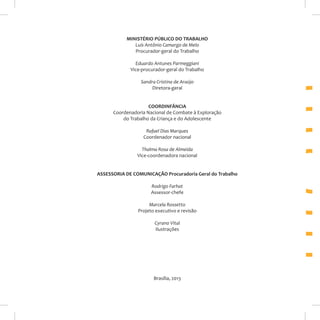 MINISTÉRIO PÚBLICO DO TRABALHO
Luís Antônio Camargo de Melo
Procurador-geral do Trabalho
Eduardo Antunes Parmeggiani
Vice-procurador-geral do Trabalho
Sandra Cristina de Araújo
Diretora-geral
COORDINFÂNCIA
Coordenadoria Nacional de Combate à Exploração
do Trabalho da Criança e do Adolescente
Rafael Dias Marques
Coordenador nacional
Thalma Rosa de Almeida
Vice-coordenadora nacional
ASSESSORIA DE COMUNICAÇÃO Procuradoria Geral do Trabalho
Rodrigo Farhat
Assessor-chefe
Marcela Rossetto
Projeto executivo e revisão
Cyrano Vital
Ilustrações

Brasília, 2013

 