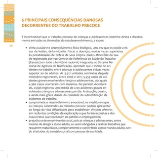 6 PRINCIPAIS CONSEQUÊNCIAS DANOSAS
DECORRENTES DO TRABALHO PRECOCE
É incontestável que o trabalho precoce de crianças e adolescentes interfere direta e drasticamente em todas as dimensões do seu desenvolvimento, a saber:
20

• afeta a saúde e o desenvolvimento físico-biológico, uma vez que os expõe a riscos de lesões, deformidades físicas e doenças, muitas vezes superiores
às possibilidades de defesa de seus corpos. Dados Ministério da Saúde registrados por 190 Centros de Referência de Saúde do Trabalho
(Cerests) em todo o território nacional, integrados ao Sistema Nacional de Agravos de Notificação, apontam que o índice de acidentes no trabalho entre crianças e adolescentes é duas vezes
superior ao de adultos. As 3.517 unidades sentinelas daquele
ministério registraram, entre 2006 e 2011, 5.553 casos de acidentes graves envolvendo crianças e adolescentes, dos quais
4.366 casos ocorreram com meninos. No período monitorado, o país registrou uma média de 2,99 acidentes graves envolvendo crianças e adolescentes por dia. A situação, porém,
é ainda mais grave diante da realidade da subnotificação de
acidentes de trabalho.
• compromete o desenvolvimento emocional, na medida em que
as crianças submetidas ao trabalho precoce podem apresentar
ao longo da vida dificuldades para estabelecer vínculos afetivos
em razão das condições de exploração a que foram expostas e dos
maus-tratos que receberam de patrões e empregadores;
• prejudica o desenvolvimento social, pois as crianças e adolescentes, antes
mesmo de atingir a idade adulta, se veem obrigados a realizar trabalhos que
requerem maturidade, comportamento e convivência com o mundo adulto, sendo afastados do convívio social com pessoas de sua idade.

 