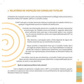 7 RELATÓRIO DE INSPEÇÃO DO CONSELHO TUTELAR
O Relatório de Inspeção revela-se como uma peça fundamental no diálogo institucional entre o
Ministério Público do Trabalho (MPT) e o Conselho Tutelar.
O MPT está apto a receber denúncias relativas à exploração do trabalho infantil ou a
qualquer irregularidade quanto ao trabalho do adolescente.
Contudo, tais informações devem ter o condão de, primeiro, demonstrar
ao procurador do Trabalho acerca da ilicitude e, segundo, determinar
prova suficiente tanto para que o denunciado ajuste a sua conduta
ou, em caso de resistência, venha a ser responsabilizado pelo MPT na
esfera Judicial.
Não obstante, a percepção sobre o ilícito depende de alguns elementos essenciais que se constituirão em provas.
Nesse caminho, é importante frisar que o Conselho Tutelar não é
um órgão de simples denúncia. A sua responsabilidade na tutela do
direito das crianças e adolescentes determina uma responsabilidade maior nas representações encaminhadas ao Ministério Público do
Trabalho.
Com efeito, mais do que uma denúncia, o Conselho Tutelar tem que trazer
fatos, provas e elementos que possam determinar a responsabilização dos envolvidos, se assim o caso determinar.
Quais os equívocos práticos mais comuns?
Com o objetivo de aprimorar a relação entre o MPT e os Conselhos Tutelares, passamse a elencar os equívocos mais comuns detectados no encaminhamento de representações ao
Ministério Público do Trabalho.

21

 