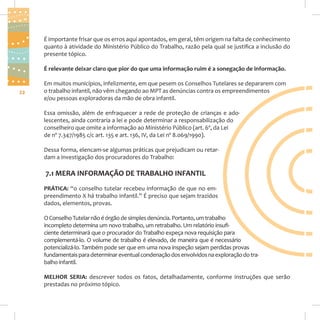 É importante frisar que os erros aqui apontados, em geral, têm origem na falta de conhecimento
quanto à atividade do Ministério Público do Trabalho, razão pela qual se justifica a inclusão do
presente tópico.
É relevante deixar claro que pior do que uma informação ruim é a sonegação de informação.

22

Em muitos municípios, infelizmente, em que pesem os Conselhos Tutelares se depararem com
o trabalho infantil, não vêm chegando ao MPT as denúncias contra os empreendimentos
e/ou pessoas exploradoras da mão de obra infantil.
Essa omissão, além de enfraquecer a rede de proteção de crianças e adolescentes, ainda contraria a lei e pode determinar a responsabilização do
conselheiro que omite a informação ao Ministério Público (art. 6º, da Lei
de nº 7.347/1985 c/c art. 135 e art. 136, IV, da Lei nº 8.069/1990).
Dessa forma, elencam-se algumas práticas que prejudicam ou retardam a investigação dos procuradores do Trabalho:

7.1 MERA INFORMAÇÃO DE TRABALHO INFANTIL
PRÁTICA: “o conselho tutelar recebeu informação de que no empreendimento X há trabalho infantil.” É preciso que sejam trazidos
dados, elementos, provas.
O Conselho Tutelar não é órgão de simples denúncia. Portanto, um trabalho
incompleto determina um novo trabalho, um retrabalho. Um relatório insuficiente determinará que o procurador do Trabalho expeça nova requisição para
complementá-lo. O volume de trabalho é elevado, de maneira que é necessário
potencializá-lo. Também pode ser que em uma nova inspeção sejam perdidas provas
fundamentais para determinar eventual condenação dos envolvidos na exploração do trabalho infantil.
MELHOR SERIA: descrever todos os fatos, detalhadamente, conforme instruções que serão
prestadas no próximo tópico.

 