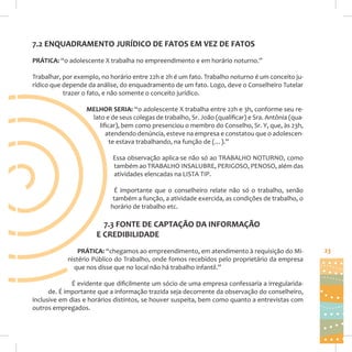 7.2 ENQUADRAMENTO JURÍDICO DE FATOS EM VEZ DE FATOS
PRÁTICA: “o adolescente X trabalha no empreendimento e em horário noturno.”
Trabalhar, por exemplo, no horário entre 22h e 2h é um fato. Trabalho noturno é um conceito jurídico que depende da análise, do enquadramento de um fato. Logo, deve o Conselheiro Tutelar
trazer o fato, e não somente o conceito jurídico.
MELHOR SERIA: “o adolescente X trabalha entre 22h e 3h, conforme seu relato e de seus colegas de trabalho, Sr. João (qualificar) e Sra. Antônia (qualificar), bem como presenciou o membro do Conselho, Sr. Y, que, às 23h,
atendendo denúncia, esteve na empresa e constatou que o adolescente estava trabalhando, na função de (…).”
Essa observação aplica-se não só ao TRABALHO NOTURNO, como
também ao TRABALHO INSALUBRE, PERIGOSO, PENOSO, além das
atividades elencadas na LISTA TIP.
É importante que o conselheiro relate não só o trabalho, senão
também a função, a atividade exercida, as condições de trabalho, o
horário de trabalho etc.

7.3 FONTE DE CAPTAÇÃO DA INFORMAÇÃO
E CREDIBILIDADE
PRÁTICA: “chegamos ao empreendimento, em atendimento à requisição do Ministério Público do Trabalho, onde fomos recebidos pelo proprietário da empresa
que nos disse que no local não há trabalho infantil.”
É evidente que dificilmente um sócio de uma empresa confessaria a irregularidade. É importante que a informação trazida seja decorrente da observação do conselheiro,
inclusive em dias e horários distintos, se houver suspeita, bem como quanto a entrevistas com
outros empregados.

23

 