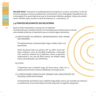 MELHOR SERIA: “estivemos no estabelecimento da empresa X, no dia Z, no horário F e não observamos qualquer criança ou adolescente. Conversamos com o empregado G (qualificar) e com
o empregado H os quais explicaram que no local jamais trabalhou qualquer criança e/ou adolescente. Também, após, ouvimos o sócio da empresa, Sr. J, que disse (...).”

7.4 PONTOS RELEVANTES DO RELATÓRIO
24

Quais os fatos importantes a constar em um relatório?
Considerando que o trabalho infantil é uma atividade que se desenvolve no seio de
uma unidade produtiva, é importante que se constem alguns elementos:
a) IDENTIFICAÇÃO DA EMPRESA, EMPREENDIMENTO E/OU PESSOA
EXPLORADORA
É fundamental que a representação traga os dados sobre o representado.
Nome da pessoa física ou jurídica, CPF ou CNPJ, nome fantasia, endereço, ramo de atividade (madeireira, construção
civil, comércio, indústria etc.), telefones, sócios ou gerentes
responsáveis e, em caso de difícil acesso, um simples mapa,
anexo, de localização, com referências.
b) O FATO
É importante que o relatório traga, de forma clara, o fato. Ex.: o
adolescente de nome X estava trabalhando na função de etc.
c) A IDENTIFICAÇÃO COMPLETA DAS CRIANÇAS E/OU ADOLESCENTES ENVOLVIDOS, ALÉM DA ATIVIDADE
Extremamente necessário é que o relatório traga dados acerca, por exemplo, da criança e/
ou adolescente. Essas informações deverão responder às seguintes perguntas:

 