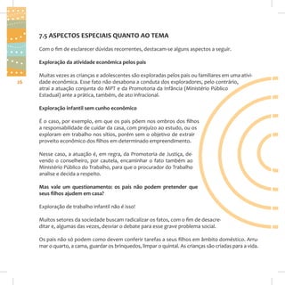 7.5 ASPECTOS ESPECIAIS QUANTO AO TEMA
Com o fim de esclarecer dúvidas recorrentes, destacam-se alguns aspectos a seguir.
Exploração da atividade econômica pelos pais
26

Muitas vezes as crianças e adolescentes são exploradas pelos pais ou familiares em uma atividade econômica. Esse fato não desabona a conduta dos exploradores, pelo contrário,
atrai a atuação conjunta do MPT e da Promotoria da Infância (Ministério Público
Estadual) ante a prática, também, de ato infracional.
Exploração infantil sem cunho econômico
É o caso, por exemplo, em que os pais põem nos ombros dos filhos
a responsabilidade de cuidar da casa, com prejuízo ao estudo, ou os
exploram em trabalho nos sítios, porém sem o objetivo de extrair
proveito econômico dos filhos em determinado empreendimento.
Nesse caso, a atuação é, em regra, da Promotoria de Justiça, devendo o conselheiro, por cautela, encaminhar o fato também ao
Ministério Público do Trabalho, para que o procurador do Trabalho
analise e decida a respeito.
Mas vale um questionamento: os pais não podem pretender que
seus ﬁlhos ajudem em casa?
Exploração de trabalho infantil não é isso!
Muitos setores da sociedade buscam radicalizar os fatos, com o fim de desacreditar e, algumas das vezes, desviar o debate para esse grave problema social.
Os pais não só podem como devem conferir tarefas a seus filhos em âmbito doméstico. Arrumar o quarto, a cama, guardar os brinquedos, limpar o quintal. As crianças são criadas para a vida.

 