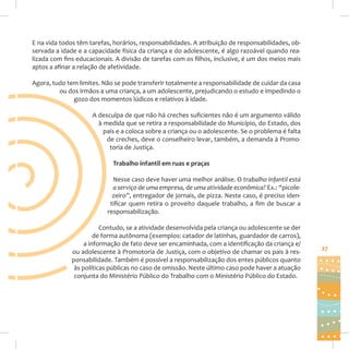 E na vida todos têm tarefas, horários, responsabilidades. A atribuição de responsabilidades, observada a idade e a capacidade física da criança e do adolescente, é algo razoável quando realizada com fins educacionais. A divisão de tarefas com os filhos, inclusive, é um dos meios mais
aptos a afinar a relação de afetividade.
Agora, tudo tem limites. Não se pode transferir totalmente a responsabilidade de cuidar da casa
ou dos irmãos a uma criança, a um adolescente, prejudicando o estudo e impedindo o
gozo dos momentos lúdicos e relativos à idade.
A desculpa de que não há creches suficientes não é um argumento válido
à medida que se retira a responsabilidade do Município, do Estado, dos
pais e a coloca sobre a criança ou o adolescente. Se o problema é falta
de creches, deve o conselheiro levar, também, a demanda à Promotoria de Justiça.
Trabalho infantil em ruas e praças
Nesse caso deve haver uma melhor análise. O trabalho infantil está
a serviço de uma empresa, de uma atividade econômica? Ex.: “picolezeiro”, entregador de jornais, de pizza. Neste caso, é preciso identificar quem retira o proveito daquele trabalho, a fim de buscar a
responsabilização.
Contudo, se a atividade desenvolvida pela criança ou adolescente se der
de forma autônoma (exemplos: catador de latinhas, guardador de carros),
a informação de fato deve ser encaminhada, com a identificação da criança e/
ou adolescente à Promotoria de Justiça, com o objetivo de chamar os pais à responsabilidade. Também é possível a responsabilização dos entes públicos quanto
às políticas públicas no caso de omissão. Neste último caso pode haver a atuação
conjunta do Ministério Público do Trabalho com o Ministério Público do Estado.

27

 