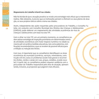 Mapeamento do trabalho infantil nas cidades
Não há dúvida de que a atuação proativa se revela uma estratégia mais eficaz que a meramente
reativa. Não obstante, é preciso que as instituições pensem e efetivem os seus planos de atuação, os seus projetos táticos sobre o tema nas cidades.

28

Assim, independente das ações requeridas pelos procuradores do Trabalho, o Conselho Tutelar, em conjunto com Conselho Municipal dos Direitos das Crianças e Adolescentes
(CMDCA), pode elaborar um mapeamento das atividades econômicas de risco às
crianças e adolescentes com base na Lista TIP.
Com o olhar na Lista TIP, em um primeiro momento, os conselheiros podem adotar estratégia de inspeções prioritárias em determinados ramos
de atividades econômicas com maior impacto numérico na cidade ou
mesmo pôr em prática medidas educativas, tais como palestras, notificações recomendatórias e que se revelem de possível eficácia para
a inibição ou redução dos ilícitos.
Com isso, é importante que os conselheiros identifiquem as áreas
econômicas do município (comércio, serviços, mineradoras, construção civil etc.) e/ou os problemas sociais mais graves e recorrentes (lixões, venda a varejo em ruas, praças, estádios, evasão escolar). A partir daí, os conselheiros podem requerer audiência com o
procurador do Trabalho responsável pela área de atuação, apresentando, inclusive, as propostas que julgarem mais eficazes.

 