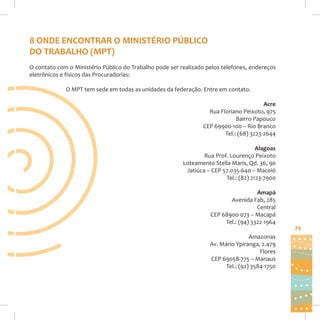 8 ONDE ENCONTRAR O MINISTÉRIO PÚBLICO
DO TRABALHO (MPT)
O contato com o Ministério Público do Trabalho pode ser realizado pelos telefones, endereços
eletrônicos e físicos das Procuradorias:
O MPT tem sede em todas as unidades da federação. Entre em contato.
Acre
Rua Floriano Peixoto, 975
Bairro Papouco
CEP 69900-100 – Rio Branco
Tel.: (68) 3223-2644
Alagoas
Rua Prof. Lourenço Peixoto
Loteamento Stella Maris, Qd. 36, 90
Jatiúca – CEP 57.035-640 – Maceió
Tel.: (82) 2123-7900
Amapá
Avenida Fab, 285
Central
CEP 68900-073 – Macapá
Tel.: (94) 3322-1964
Amazonas
Av. Mário Ypiranga, 2.479
Flores
CEP 69058-775 – Manaus
Tel.: (92) 3584-1750

29

 