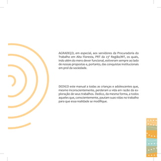AGRADEÇO, em especial, aos servidores da Procuradoria do
Trabalho em Alta Floresta, PRT da 23ª Região/MT, os quais,
indo além do mero dever funcional, estiveram sempre ao lado
de nossas propostas e, portanto, das conquistas institucionais
em prol da sociedade.

DEDICO este manual a todas as crianças e adolescentes que,
mesmo inconscientemente, perderam a vida em razão da exploração de seus trabalhos. Dedico, da mesma forma, a todos
aqueles que, conscientemente, pautam suas vidas no trabalho
para que essa realidade se modifique.

3

 