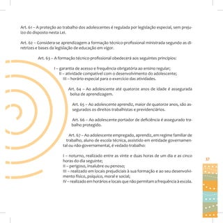 Art. 61 – A proteção ao trabalho dos adolescentes é regulada por legislação especial, sem prejuízo do disposto nesta Lei.
Art. 62 – Considera-se aprendizagem a formação técnico-profissional ministrada segundo as diretrizes e bases da legislação de educação em vigor.
Art. 63 – A formação técnico-profissional obedecerá aos seguintes princípios:
I – garantia de acesso e frequência obrigatória ao ensino regular;
II – atividade compatível com o desenvolvimento do adolescente;
III – horário especial para o exercício das atividades.
Art. 64 – Ao adolescente até quatorze anos de idade é assegurada
bolsa de aprendizagem.
Art. 65 – Ao adolescente aprendiz, maior de quatorze anos, são assegurados os direitos trabalhistas e previdenciários.
Art. 66 – Ao adolescente portador de deficiência é assegurado trabalho protegido.
Art. 67 – Ao adolescente empregado, aprendiz, em regime familiar de
trabalho, aluno de escola técnica, assistido em entidade governamental ou não-governamental, é vedado trabalho:
I – noturno, realizado entre as vinte e duas horas de um dia e as cinco
horas do dia seguinte;
II – perigoso, insalubre ou penoso;
III – realizado em locais prejudiciais à sua formação e ao seu desenvolvimento físico, psíquico, moral e social;
IV – realizado em horários e locais que não permitam a frequência à escola.

37

 