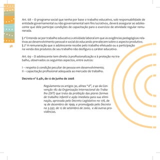 Art. 68 – O programa social que tenha por base o trabalho educativo, sob responsabilidade de
entidade governamental ou não-governamental sem fins lucrativos, deverá assegurar ao adolescente que dele participe condições de capacitação para o exercício de atividade regular remunerada.

38

§ 1º Entende-se por trabalho educativo a atividade laboral em que as exigências pedagógicas relativas ao desenvolvimento pessoal e social do educando prevalecem sobre o aspecto produtivo.
§ 2º A remuneração que o adolescente recebe pelo trabalho efetuado ou a participação
na venda dos produtos de seu trabalho não desfigura o caráter educativo.
Art. 69 – O adolescente tem direito à profissionalização e à proteção no trabalho, observados os seguintes aspectos, entre outros:
I – respeito à condição peculiar de pessoa em desenvolvimento;
II – capacitação profissional adequada ao mercado de trabalho.
Decreto nº 6.481, de 12 de junho de 2008
Regulamenta os artigos 3o, alínea “d”, e 4o da Convenção 182 da Organização Internacional do Trabalho (OIT) que trata da proibição das piores formas
de trabalho infantil e ação imediata para sua eliminação, aprovada pelo Decreto Legislativo no 178, de
14 de dezembro de 1999, e promulgada pelo Decreto
no 3.597, de 12 de setembro de 2000, e dá outras providências.

 