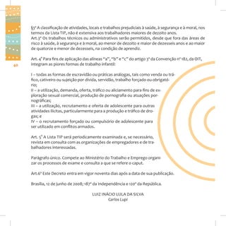 §3º A classificação de atividades, locais e trabalhos prejudiciais à saúde, à segurança e à moral, nos
termos da Lista TIP, não é extensiva aos trabalhadores maiores de dezoito anos.
Art.3º Os trabalhos técnicos ou administrativos serão permitidos, desde que fora das áreas de
risco à saúde, à segurança e à moral, ao menor de dezoito e maior de dezesseis anos e ao maior
de quatorze e menor de dezesseis, na condição de aprendiz.

40

Art. 4° Para fins de aplicação das alíneas “a”, “b” e “c” do artigo 3º da Convenção nº 182, da OIT,
integram as piores formas de trabalho infantil:
I – todas as formas de escravidão ou práticas análogas, tais como venda ou tráfico, cativeiro ou sujeição por dívida, servidão, trabalho forçado ou obrigatório;
II – a utilização, demanda, oferta, tráfico ou aliciamento para fins de exploração sexual comercial, produção de pornografia ou atuações pornográficas;
III – a utilização, recrutamento e oferta de adolescente para outras
atividades ilícitas, particularmente para a produção e tráfico de drogas; e
IV – o recrutamento forçado ou compulsório de adolescente para
ser utilizado em conflitos armados.
Art. 5° A Lista TIP será periodicamente examinada e, se necessário,
revista em consulta com as organizações de empregadores e de trabalhadores interessadas.
Parágrafo único. Compete ao Ministério do Trabalho e Emprego organizar os processos de exame e consulta a que se refere o caput.
Art.6º Este Decreto entra em vigor noventa dias após a data de sua publicação.
Brasília, 12 de junho de 2008; 187º da Independência e 120º da República.
LUIZ INÁCIO LULA DA SILVA
Carlos Lupi

 