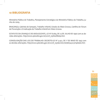 10 BIBLIOGRAFIA
Ministério Público do Trabalho, Planejamento Estratégico do Ministério Público do Trabalho, junho de 2009.
BRAGANÇA, Gabriela de Sampaio, Trabalho Infantil, Estado do Mato Grosso, Cartilha do Fórum
de Prevenção e Erradicação do Trabalho Infantil em Mato Grosso.
ESTATUTO DA CRIANÇA E DO ADOLESCENTE, LEI Nº 8.069, DE 13 DE JULHO DE 1990 com as devidas alterações. http://www.planalto.gov.br/ccivil_03/leis/l8069.htm
CONSOLIDAÇÃO DAS LEIS DO TRABALHO: DECRETO-LEI Nº 5.452, DE 1º DE MAIO DE 1943 com
as devidas alterações. http://www.planalto.gov.br/ccivil_03/decreto-lei/del5452compilado.htm

55

 