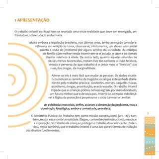 1 APRESENTAÇÃO
O trabalho infantil no Brasil tem se revelado uma triste realidade que deve ser enxergada, enfrentada e, sobretudo, transformada.
Muito embora a legislação brasileira, nos últimos anos, tenha avançado consideravelmente em relação ao tema, observa-se, infelizmente, um atraso substancial
quanto à visão do problema por alguns setores da sociedade. Às crianças
de família com melhor renda incentivam-se o estudo, o lazer e os demais
direitos relativos à idade. De outro lado, quanto àquelas oriundas de
classes menos favorecidas, restam-lhes tão-somente a visão fatalista,
errada e perversa de que trabalho é o único meio a “livrá-las” das
ruas, das drogas, da marginalidade.
Alterar as leis é mais fácil que mudar as pessoas. Os dados estatísticos indicam o caminho da tragédia social que é desenhada diariamente pelo trabalho precoce. Acidentes, mortes, sequelas físicas,
alcoolismo, drogas, prostituição, evasão escolar. O trabalho infantil
impede que as crianças pobres de hoje logrem, por meio do estudo,
um futuro melhor que o de seus pais. Inverte-se de modo indisfarçável a lógica da proteção e perpetua-se o ciclo da miséria familiar.
As evidências materiais, enﬁm, aclaram a dimensão do problema, mas a
dominação ideológica, embora contestada, prevalece.
O Ministério Público do Trabalho tem como missão constitucional (art. 127), também, mudar essa sombria realidade. Elegeu, como objetivo institucional, erradicar
a exploração do trabalho da criança e proteger o trabalho do adolescente. Entendeu, nesse caminho, que o trabalho infantil é uma das piores formas de violação
dos direitos fundamentais.

7

 