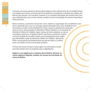Contudo, como pressuposto ao alcance desse objetivo está o alinhamento de um trabalho árduo
com órgãos que atuam e vivenciam de forma epiderme os problemas e desafios das cidades, dos
bairros, das pessoas. Os Conselhos Tutelares e os Conselhos Municipais dos Direitos das Crianças e Adolescentes, sem a menor dúvida, revelam-se como instituições de extrema importância
nesse processo.

8

Nesse contexto, o presente manual tem como objetivo a capacitação dos conselheiros tutelares e pretende que o seu uso consagre aquela instituição como uma verdadeira ferramenta apta a mudar a triste realidade de muitas crianças e adolescentes deste país.
Inicia-se com a apresentação do Ministério Público brasileiro e em especial do
Ministério Público do Trabalho. Após, retrata, de forma objetiva, os conceitos jurídicos quanto ao “trabalho infantil”, permissivo e protetivo. Explica
a correta atuação do Conselho Tutelar sob uma perspectiva que congregue efetividade à ação do Ministério Público do Trabalho. Apresenta,
enfim, uma proposta de fortalecimento da rede de ações e, no plano
local, um projeto concreto de atuação temática.
O futuro de nossas crianças começa agora. As instituições e as pessoas não existem sem um propósito que as dignifiquem.
Registre o seu legado para a mudança dessa história. Alcançar os
nossos objetivos depende, também, do sucesso da articulação de
nossos trabalhos.

 