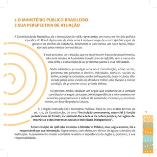 2 O MINISTÉRIO PÚBLICO BRASILEIRO
E SUA PERSPECTIVA DE ATUAÇÃO
A Constituição da República, de 5 de outubro de 1988, representou um marco na história política
e jurídica do Brasil. Após mais de vinte anos à deriva e longe de uma trajetória capaz de
garantir os direitos da cidadania, finalmente o país tomou um novo rumo, impulsionado pelos ventos democráticos.
E esse processo de transição, que se encontra em franco desenvolvimento,
não seria simples. A Assembleia Constituinte de 1987/88, sem a menor dúvida, tinha a exata noção desse problema quanto a essa dificuldade.
Nada adiantaria promulgar uma nova Constituição, como se fez,
generosa em garantias e direitos individuais, políticos, sociais se,
enfim, a própria sociedade, então enfraquecida, desarticulada, dilacerada pelos anos vividos na ditadura militar, não tivesse a menor
condição de promover a sua própria defesa.
Foi preciso, então, idealizar um órgão que capitaneasse a vontade
constitucional e que contasse com independência e instrumentos necessários para promover a defesa da sociedade, inclusive, e, eventualmente, em face do próprio Estado.
E o órgão instituído foi o Ministério Público. Trata-se, nos exatos termos do
art. 127, da Constituição, de uma “instituição permanente, essencial à função
jurisdicional do Estado, incumbindo-lhe a defesa da ordem jurídica, do regime democrático e dos interesses sociais e individuais indisponíveis”.
A Constituição de 1988 não inventou o Ministério Público, mas, seguramente, foi a
responsável por sua reinvenção. Representou, com efeito, um divisor de águas na história da
instituição. A proeminente missão conferida revelaria a importância do órgão e, portanto, a sua
responsabilidade.

9

 